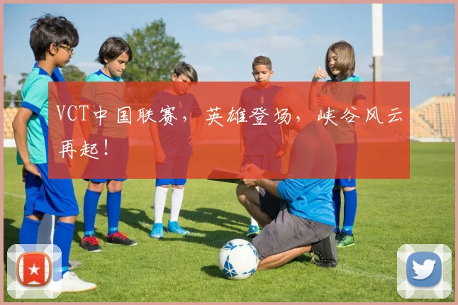 VCT中国联赛,英雄登场,峡谷风云再起!