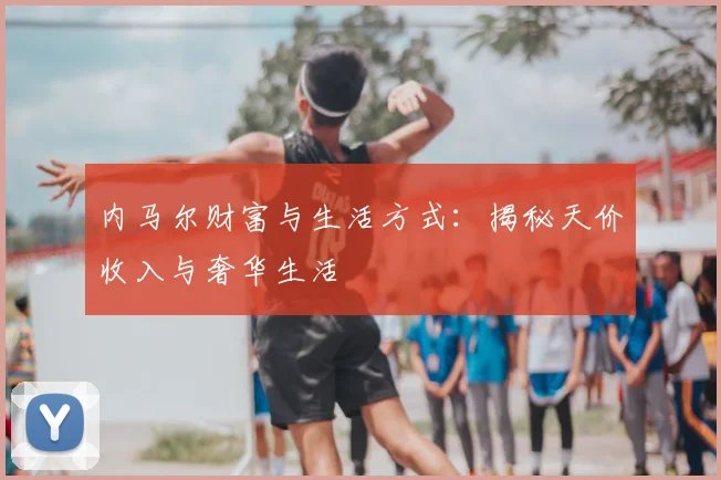内马尔财富与生活方式：揭秘天价收入与奢华生活