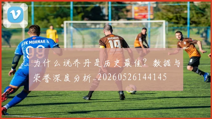 为什么说乔丹是历史最佳？数据与荣誉深度分析_20260526144145